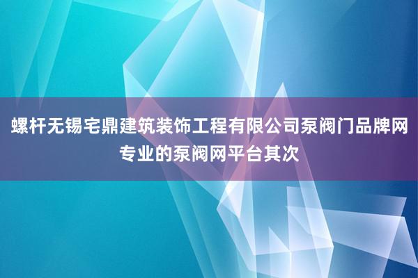 螺杆无锡宅鼎建筑装饰工程有限公司泵阀门品牌网专业的泵阀网平台其次